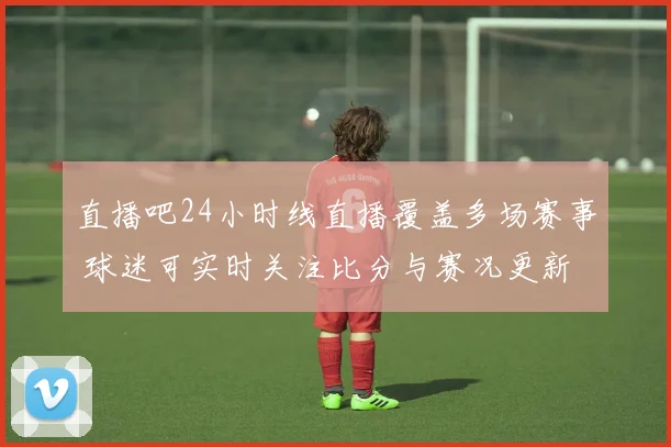 直播吧24小时线直播覆盖多场赛事 球迷可实时关注比分与赛况更新