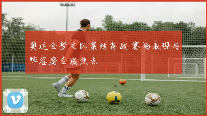 奥运会梦之队集结备战 赛场表现与阵容磨合成焦点