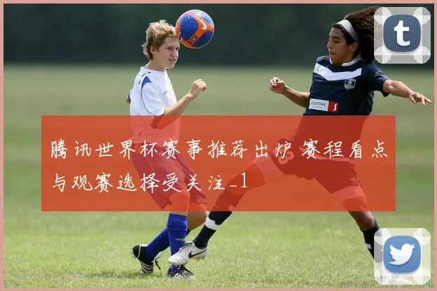 腾讯世界杯赛事推荐出炉 赛程看点与观赛选择受关注_1