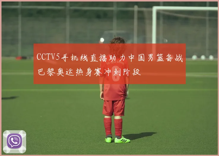 CCTV5手机线直播助力中国男篮备战巴黎奥运热身赛冲刺阶段