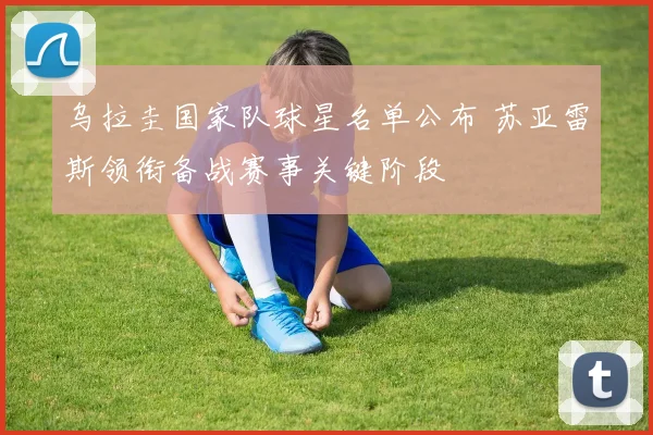 乌拉圭国家队球星名单公布 苏亚雷斯领衔备战赛事关键阶段