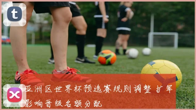 亚洲区世界杯预选赛规则调整 扩军影响晋级名额分配