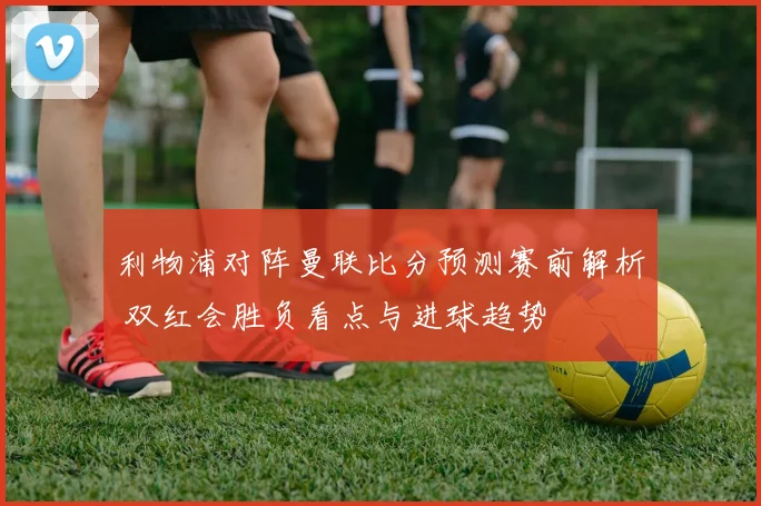 利物浦对阵曼联比分预测赛前解析 双红会胜负看点与进球趋势