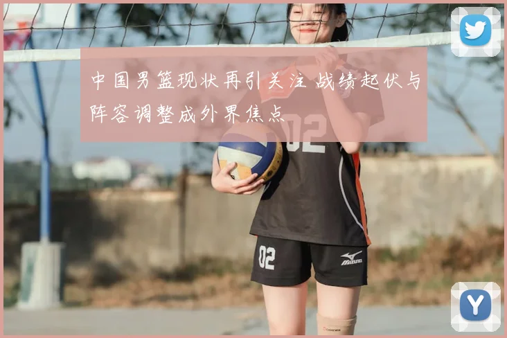 中国男篮现状再引关注 战绩起伏与阵容调整成外界焦点