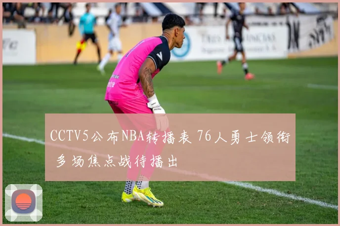 CCTV5公布NBA转播表 76人勇士领衔 多场焦点战待播出