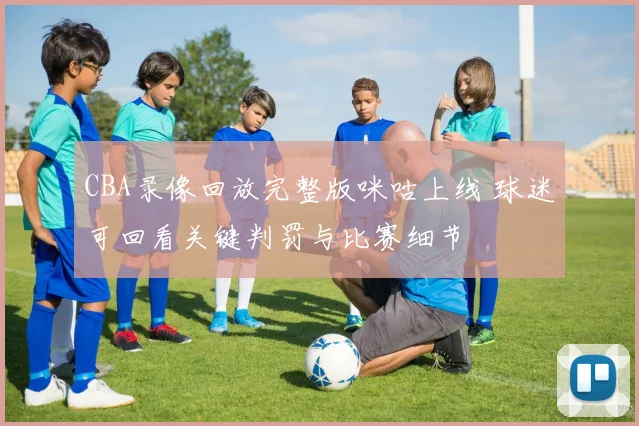 CBA录像回放完整版咪咕上线 球迷可回看关键判罚与比赛细节
