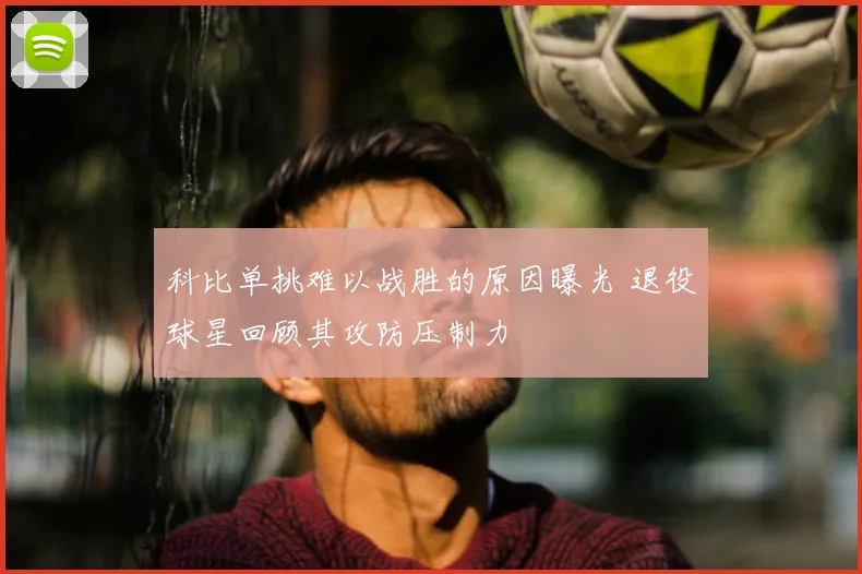 科比单挑难以战胜的原因曝光 退役球星回顾其攻防压制力