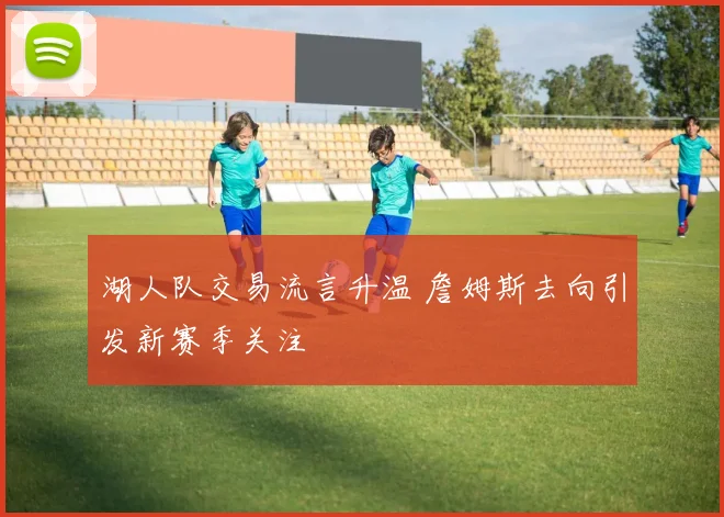 湖人队交易流言升温 詹姆斯去向引发新赛季关注