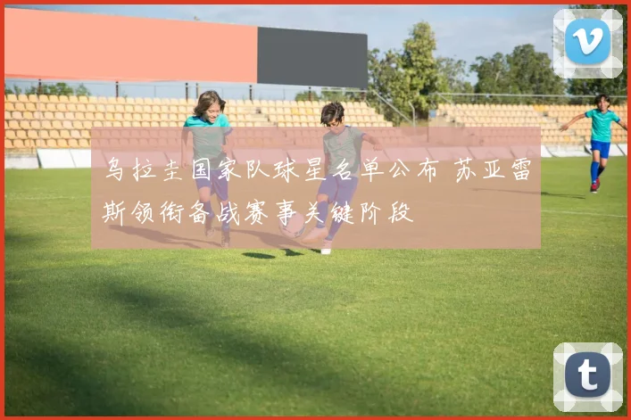 乌拉圭国家队球星名单公布 苏亚雷斯领衔备战赛事关键阶段