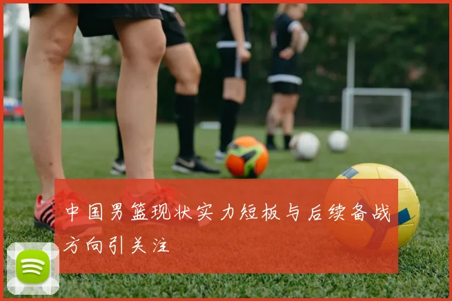 中国男篮现状实力短板与后续备战方向引关注
