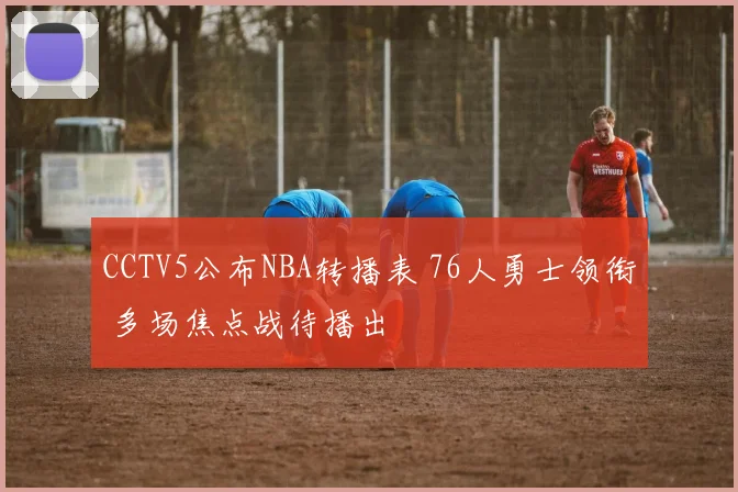 CCTV5公布NBA转播表 76人勇士领衔 多场焦点战待播出