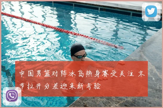 中国男篮对阵冰岛热身赛受关注 末节拉开分差迎来新考验