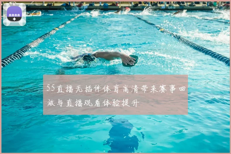 55直播无插件体育高清带来赛事回放与直播观看体验提升
