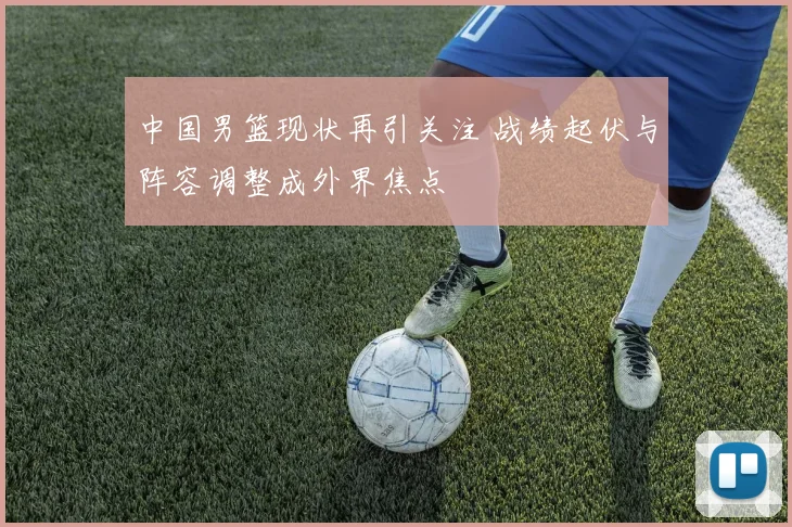 中国男篮现状再引关注 战绩起伏与阵容调整成外界焦点