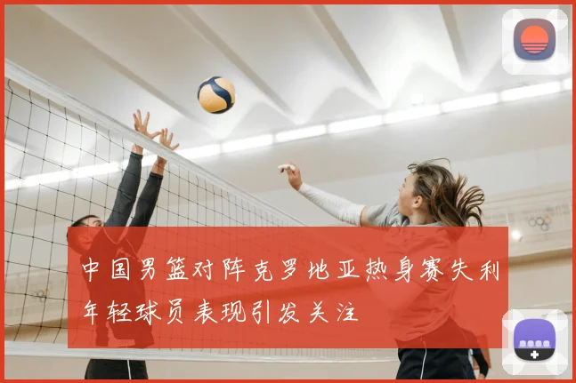 中国男篮对阵克罗地亚热身赛失利年轻球员表现引发关注
