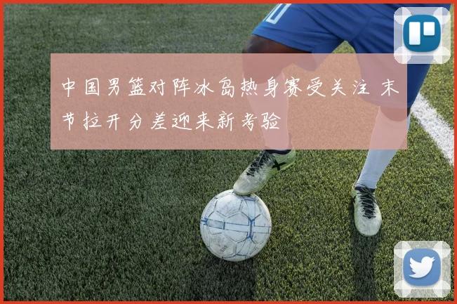 中国男篮对阵冰岛热身赛受关注 末节拉开分差迎来新考验