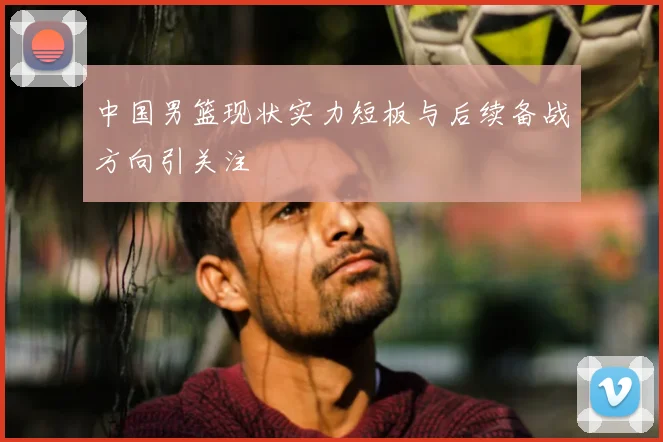 中国男篮现状实力短板与后续备战方向引关注