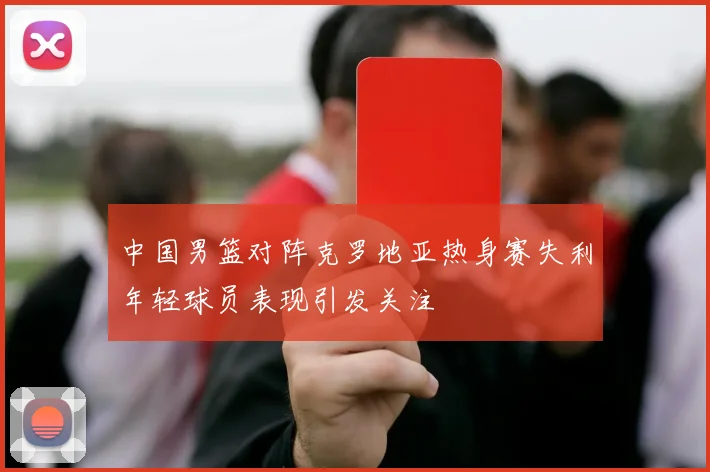 中国男篮对阵克罗地亚热身赛失利年轻球员表现引发关注