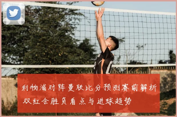 利物浦对阵曼联比分预测赛前解析 双红会胜负看点与进球趋势