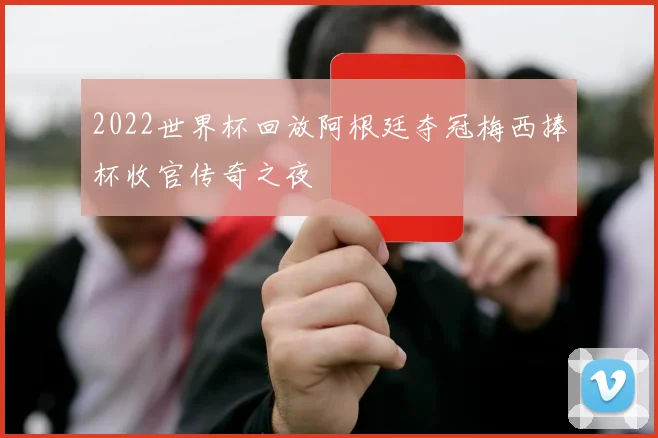 2022世界杯回放阿根廷夺冠梅西捧杯收官传奇之夜