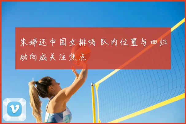 朱婷还中国女排吗 队内位置与回归动向成关注焦点
