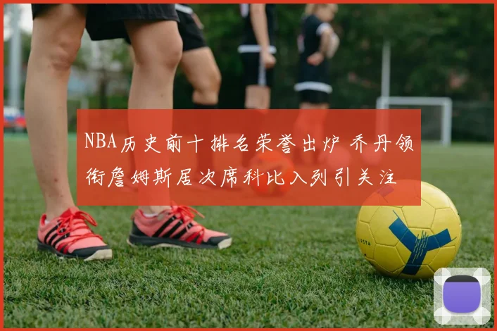 NBA历史前十排名荣誉出炉 乔丹领衔詹姆斯居次席科比入列引关注