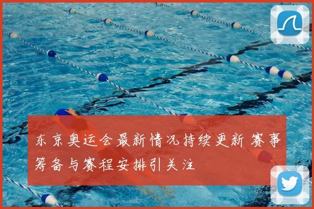 东京奥运会最新情况持续更新 赛事筹备与赛程安排引关注
